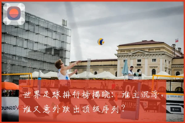 世界足球排行榜揭晓：谁主沉浮，谁又意外跌出顶级序列？