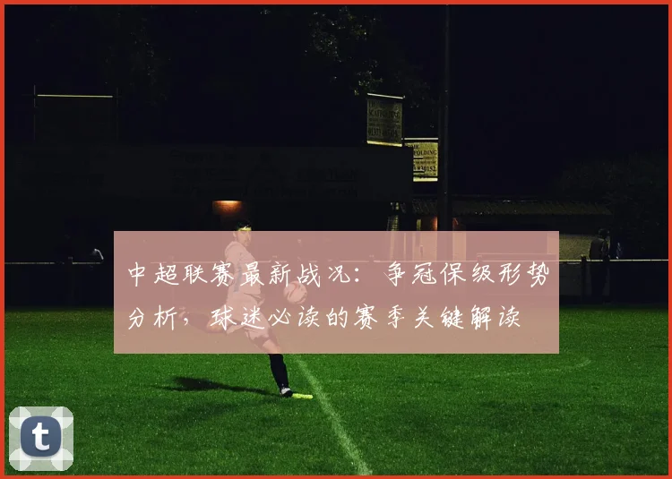 中超联赛最新战况:争冠保级形势分析,球迷必读的赛季关键解读