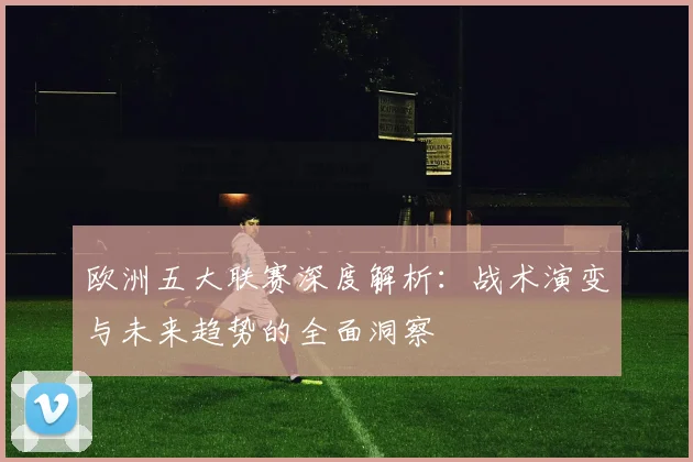 欧洲五大联赛深度解析:战术演变与未来趋势的全面洞察
