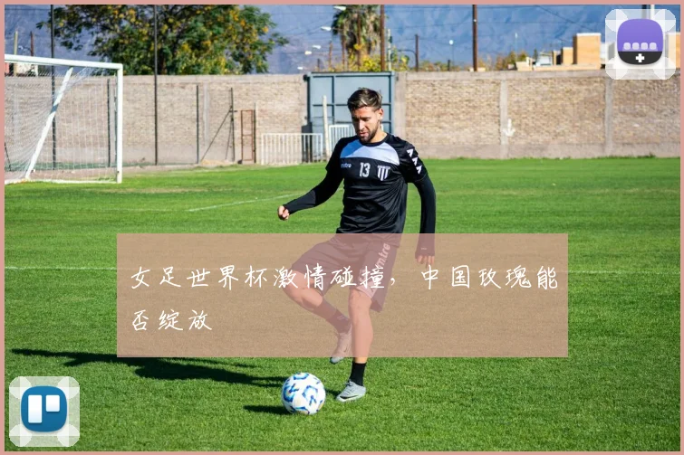 女足世界杯激情碰撞，中国玫瑰能否绽放