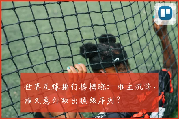 世界足球排行榜揭晓：谁主沉浮，谁又意外跌出顶级序列？