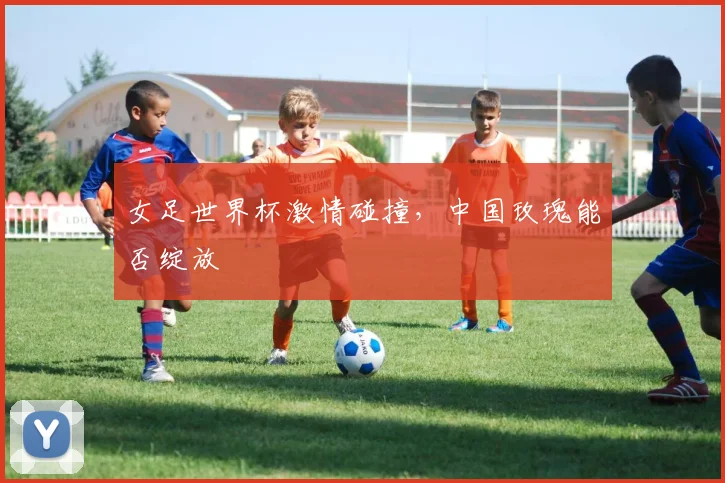 女足世界杯激情碰撞，中国玫瑰能否绽放